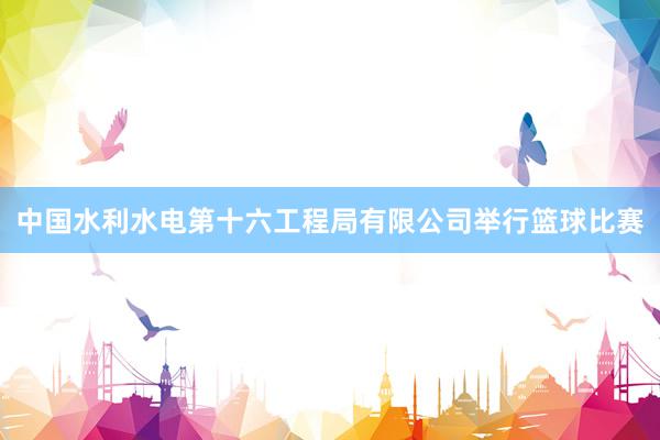中国水利水电第十六工程局有限公司举行篮球比赛