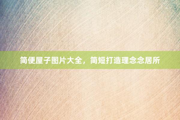 简便屋子图片大全，简短打造理念念居所